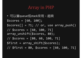 Array in PHP
• 可以當queue或stack來用，超爽
$scores = [60, 100];
$scores[] = 71; // or, use array_push()
// $scores = [60, 100, 71]
array_unshift($scores, 80);
// $scores = [80, 60, 100, 71]
$first = array_shift($scores);
// $first = 80, $scores = [60, 100, 71]
 