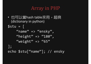 Array in PHP
• 也可以當hash table來用，超爽
  (dictionary in python)
$stu = [
      “name” => “ensky”,
      “height” => “180”,
      “weight” => “65”
];
echo $stu[“name”]; // ensky
 