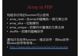 Array in PHP
有超多好用的function可以使用
• array_rand – 從array中隨機挑一個元素出來
• array_slice – 切割陣列
• array_unique – 把陣列中重複的元素去掉
• shuffle – 把陣列隨機排序

還有好多排序function，穩定排序、照key排序、
照value排序等等等…..
• http://www.php.net/manual/en/ref.array.php
 