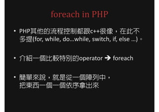 foreach in PHP
• PHP其他的流程控制都跟c++很像，在此不
  多提(for, while, do…while, switch, if, else …)。

• 介紹一個比較特別的operator                foreach

• 簡單來說，就是從一個陣列中，
  把東西一個一個依序拿出來
 