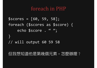 foreach in PHP
$scores = [60, 59, 58];
foreach ($scores as $score) {
    echo $score . “ ”;
}
// will output 60 59 58

但我想知道他是第幾個元素，怎麼辦哩？
 