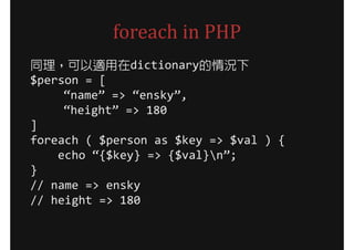 foreach in PHP
同理，可以適用在dictionary的情況下
$person = [
     “name” => “ensky”,
     “height” => 180
]
foreach ( $person as $key => $val ) {
    echo “{$key} => {$val}n”;
}
// name => ensky
// height => 180
 