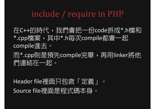 include / require in PHP
在C++的時代，我們會把一份code拆成*.h檔和
*.cpp檔案，其中*.h每次compile都會一起
compile進去。
而*.cpp則是預先compile完畢，再用linker將他
們連結在一起。

Header file裡面只包含「定義」。
Source file裡面是程式碼本身。
 