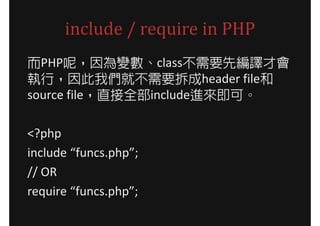 include / require in PHP
而PHP呢，因為變數、class不需要先編譯才會
執行，因此我們就不需要拆成header file和
source file，直接全部include進來即可。

<?php
include “funcs.php”;
// OR
require “funcs.php”;
 