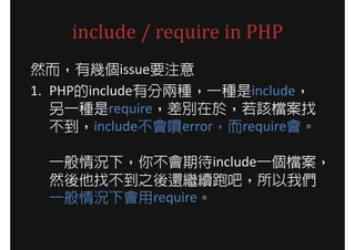 include / require in PHP
然而，有幾個issue要注意
1. PHP的include有分兩種，一種是include，
   另一種是require，差別在於，若該檔案找
   不到，include不會噴error，而require會。

  一般情況下，你不會期待include一個檔案，
  然後他找不到之後還繼續跑吧，所以我們
  一般情況下會用require。
 
