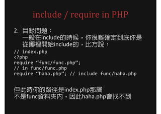 include / require in PHP
2. 目錄問題：
   一般在include的時候，你很難確定到底你是
   從哪裡開始include的，比方說：
// index.php
<?php
require “func/func.php”;
// in func/func.php
require “haha.php”; // include func/haha.php


但此時你的路徑是index.php那層
不是func資料夾內，因此haha.php會找不到
 