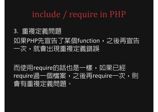 include / require in PHP
3. 重複定義問題
如果PHP先宣告了某個function，之後再宣告
一次，就會出現重複定義錯誤

而使用require的話也是一樣，如果已經
require過一個檔案，之後再require一次，則
會有重複定義問題。
 