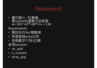 Homework
• 實作題 II：計算機
  算出postfix運算式的結果
  ex: 345*+67*+89*+1+ = 138
Requirement:
• 題目存在$str變數裡
• 答案直接echo出來
• 每個數字只有1位數
參考function:
• str_split
• is_numeric
• array_pop
 