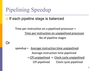 Pipelining Speedup
 If each pipeline stage is balanced
Time per instruction on a pipelined processor =
Time per instruction on unpipelined processor
No of pipeline stages
Or
speedup = Average instruction time unpipelined
Average instruction time pipelined
= CPI unpipelined × Clock cycle unpipelined
CPI pipelined Clock cycle pipelined
12
 