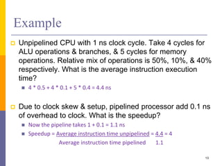 Example
 Unpipelined CPU with 1 ns clock cycle. Take 4 cycles for
ALU operations & branches, & 5 cycles for memory
operations. Relative mix of operations is 50%, 10%, & 40%
respectively. What is the average instruction execution
time?
 4 * 0.5 + 4 * 0.1 + 5 * 0.4 = 4.4 ns
 Due to clock skew & setup, pipelined processor add 0.1 ns
of overhead to clock. What is the speedup?
 Now the pipeline takes 1 + 0.1 = 1.1 ns
 Speedup = Average instruction time unpipelined = 4.4 = 4
Average instruction time pipelined 1.1
13
 
