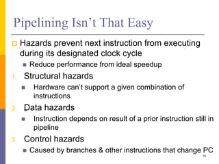 Pipelining Isn’t That Easy
 Hazards prevent next instruction from executing
during its designated clock cycle
 Reduce performance from ideal speedup
1. Structural hazards
 Hardware can’t support a given combination of
instructions
2. „
Data hazards
 Instruction depends on result of a prior instruction still in
pipeline
3. Control hazards
 Caused by branches & other instructions that change PC
15
 