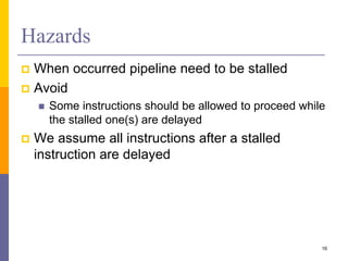 Hazards
 When occurred pipeline need to be stalled
 Avoid
 Some instructions should be allowed to proceed while
the stalled one(s) are delayed
 We assume all instructions after a stalled
instruction are delayed
16
 