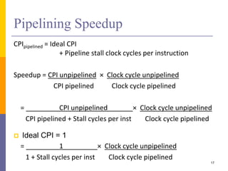 Pipelining Speedup
CPIpipelined = Ideal CPI
+ Pipeline stall clock cycles per instruction
Speedup = CPI unpipelined × Clock cycle unpipelined
CPI pipelined Clock cycle pipelined
= CPI unpipelined × Clock cycle unpipelined
CPI pipelined + Stall cycles per inst Clock cycle pipelined
 Ideal CPI = 1
= 1 × Clock cycle unpipelined
1 + Stall cycles per inst Clock cycle pipelined
17
 