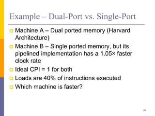 Example – Dual-Port vs. Single-Port
 Machine A – Dual ported memory (Harvard
Architecture)
 Machine B – Single ported memory, but its
pipelined implementation has a 1.05× faster
clock rate
 Ideal CPI = 1 for both
 Loads are 40% of instructions executed
 Which machine is faster?
20
 