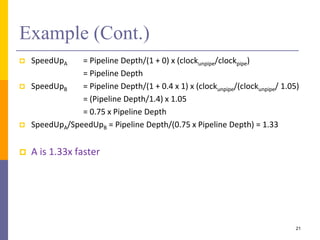 Example (Cont.)
 SpeedUpA = Pipeline Depth/(1 + 0) x (clockunpipe/clockpipe)
= Pipeline Depth
 SpeedUpB = Pipeline Depth/(1 + 0.4 x 1) x (clockunpipe/(clockunpipe/ 1.05)
= (Pipeline Depth/1.4) x 1.05
= 0.75 x Pipeline Depth
 SpeedUpA/SpeedUpB = Pipeline Depth/(0.75 x Pipeline Depth) = 1.33
 A is 1.33x faster
21
 