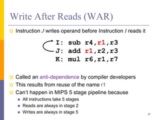 Write After Reads (WAR)
 Instruction J writes operand before Instruction I reads it
 Called an anti-dependence by compiler developers
 This results from reuse of the name r1
 Can’t happen in MIPS 5 stage pipeline because
 All instructions take 5 stages
 Reads are always in stage 2
 Writes are always in stage 5 27
 