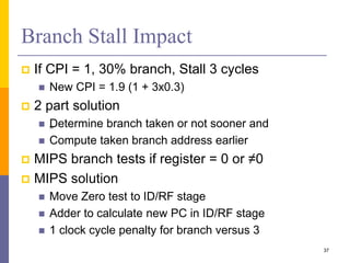 Branch Stall Impact
 If CPI = 1, 30% branch, Stall 3 cycles
 New CPI = 1.9 (1 + 3x0.3)
 2 part solution
 „
Determine branch taken or not sooner and
 Compute taken branch address earlier
 MIPS branch tests if register = 0 or ≠0
 MIPS solution
 Move Zero test to ID/RF stage
 Adder to calculate new PC in ID/RF stage
 1 clock cycle penalty for branch versus 3
37
 