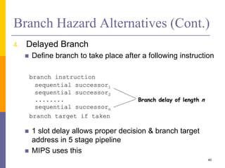 Branch Hazard Alternatives (Cont.)
4. Delayed Branch
 Define branch to take place after a following instruction
 1 slot delay allows proper decision & branch target
address in 5 stage pipeline
 MIPS uses this
40
 