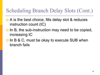 Scheduling Branch Delay Slots (Cont.)
 A is the best choice, fills delay slot & reduces
instruction count (IC)
 In B, the sub-instruction may need to be copied,
increasing IC
 In B & C, must be okay to execute SUB when
branch fails
42
 