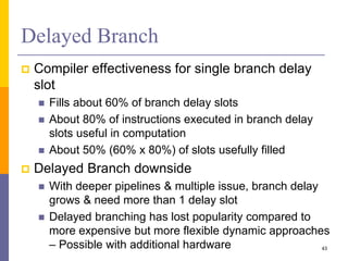 Delayed Branch
 Compiler effectiveness for single branch delay
slot
 Fills about 60% of branch delay slots
 About 80% of instructions executed in branch delay
slots useful in computation
 About 50% (60% x 80%) of slots usefully filled
 Delayed Branch downside
 With deeper pipelines & multiple issue, branch delay
grows & need more than 1 delay slot
 Delayed branching has lost popularity compared to
more expensive but more flexible dynamic approaches
– Possible with additional hardware 43
 
