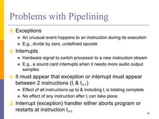 Problems with Pipelining
 Exceptions
 An unusual event happens to an instruction during its execution
 E.g., divide by zero, undefined opcode
 Interrupts
 Hardware signal to switch processor to a new instruction stream
 E.g., a sound card interrupts when it needs more audio output
samples
 It must appear that exception or interrupt must appear
between 2 instructions (Ii & Ii+1)
 Effect of all instructions up to & including Ii is totaling complete
 No effect of any instruction after Ii can take place
 Interrupt (exception) handler either aborts program or
restarts at instruction Ii+1 44
 
