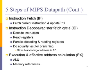 5 Steps of MIPS Datapath (Cont.)
 Instruction Fetch (IF)
 Fetch current instruction & update PC
 Instruction Decode/register fetch cycle (ID)
 Decode instruction
 Read registers
 Parallel decoding & reading registers
 Do equality test for branching
 Store branch-target address in PC
 Execution & effective address calculation (EX)
 ALU
 Memory references
9
 
