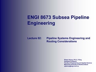 Shawn Kenny, Ph.D., P.Eng.
Assistant Professor
Faculty of Engineering and Applied Science
Memorial University of Newfoundland
spkenny@engr.mun.ca
ENGI 8673 Subsea Pipeline
Engineering
Lecture 02: Pipeline Systems Engineering and
Routing Considerations
 