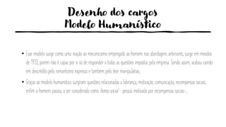 Desenho dos cargos
Modelo Humanístico
• Esse modelo surge como uma reação ao mecanicismo empregado ao homem nas abordagens anteriores, surge em meados
de 1933, porém não é capaz por si só de responder a todas as questões impostas pela empresa. Sendo assim, acabou caindo
em descrédito pelo romantismo expresso e também pelo teor manipulativo;
• Graças ao modelo humanístico surgiram questões relacionadas a liderança, motivação, comunicação, recompensas sociais,
enfim o homem passou a ser considerado como homo social - pessoa motivada por recompensas sociais-;
 