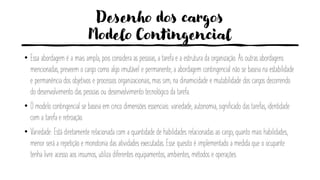Desenho dos cargos
Modelo Contingencial
• Essa abordagem é a mais ampla, pois considera as pessoas, a tarefa e a estrutura da organização. As outras abordagens
mencionadas, preveem o cargo como algo imutável e permanente, a abordagem contingencial não se baseia na estabilidade
e permanência dos objetivos e processos organizacionais, mas sim, na dinamicidade e mutabilidade dos cargos decorrendo
do desenvolvimento das pessoas ou desenvolvimento tecnológico da tarefa.
• O modelo contingencial se baseia em cinco dimensões essenciais: variedade, autonomia, significado das tarefas, identidade
com a tarefa e retroação.
• Variedade: Está diretamente relacionada com a quantidade de habilidades relacionadas ao cargo, quanto mais habilidades,
menor será a repetição e monotonia das atividades executadas. Esse quesito é implementado a medida que o ocupante
tenha livre acesso aos insumos, utiliza diferentes equipamentos, ambientes, métodos e operações.
 