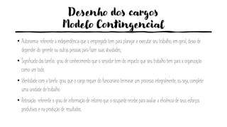 Desenho dos cargos
Modelo Contingencial
• Autonomia: referente a independência que o empregado tem para planejar e executar seu trabalho, em geral, deixa de
depender do gerente ou outras pessoas para fazer suas atividades;
• Significado das tarefas: grau de conhecimento que o servidor tem do impacto que seu trabalho tem para a organização
como um todo.
• Identidade com a tarefa: grau que o cargo requer do funcionário terminar um processo integralmente, ou seja, complete
uma unidade de trabalho.
• Retroação: referente o grau de informação de retorno que o ocupante recebe para avaliar a eficiência de seus esforços
produtivos e na produção de resultados.
 
