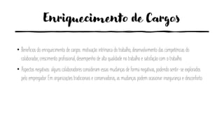 Enriquecimento de Cargos
• Benefícios do enriquecimento de cargos: motivação intrínseca do trabalho, desenvolvimento das competências do
colaborador, crescimento profissional, desempenho de alta qualidade no trabalho e satisfação com o trabalho.
• Aspectos negativos: alguns colaboradores consideram essas mudanças de forma negativas, podendo sentir-se explorados
pelo empregador. Em organizações tradicionais e conservadoras, as mudanças podem ocasionar insegurança e desconforto.
 