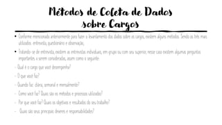 Métodos de Coleta de Dados
sobre Cargos
• Conforme mencionado anteriormente para fazer o levantamento dos dados sobre os cargos, existem alguns métodos. Sendo os três mais
utilizados: entrevista, questionário e observação;
• Tratando-se de entrevista, existem as entrevistas individuais, em grupo ou com seu superior, nesse caso existem algumas perguntas
importantes a serem consideradas, assim como o seguinte:
- Qual é o cargo que você desempenha?
- O que você faz?
- Quando faz: diária, semanal e mensalmente?
- Como você faz? Quais são os métodos e processos utilizados?
- Por que você faz? Quais os objetivos e resultados do seu trabalho?
- Quais são seus principais deveres e responsabilidades?
 