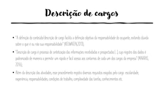 Descrição de cargos
• “A definição do conteúdo/descrição de cargo facilita a definição objetiva da responsabilidade do ocupante, evitando dúvida
sobre o que é ou não sua responsabilidade” (KIELWAGEN,2013);
• “Descrição de cargo é processo de sintetização das informações recebidadas e prospectadas [...], cujo registro dos dados é
padronizado de maneira a permitir um rápido e fácil acesso aos contornos de cada um dos cargos da empresa” (MARRAS,
2016);
• Além da descrição das atividades, esse procedimento registra diversos requisitos exigidos pelo cargo: escolaridade,
experiência, responsabilidades, condições de trabalho, complexidade das tarefas, conhecimentos etc.
 