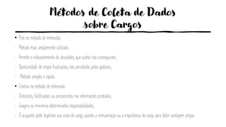 Métodos de Coleta de Dados
sobre Cargos
• Prós no método de entrevista:
- Método mais amplamente utilizado;
- Permite o relacionamento de atividades, que outros não conseguiram;
- Oportunidade de impor frustrações, não percebidas pelos gestores;
- Método simples e rápido.
• Contras no método de entrevista:
- Distorções, falsificações ou preconceitos nas informações prestadas;
- Exagera ou minimiza determinadas responsabilidades;
- O ocupante pode legitimar sua visão do cargo, quanto a remuneração ou á importância do cargo para obter vantagem própia.
 