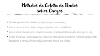 Métodos de Coleta de Dados
sobre Cargos
• No modelo questionário, são distribuídos aos ocupantes do cargo ou aos supervisores;
• Segue-se o mesmo padrão da entrevista, com perguntas parecidas e com a mesma finalidade;
• Sobre o modelo de observação, consiste basicamente em analisar em campo as atividades executadas pelo ocupante do cargo;
• O modelo de observação é aplicável a cargos mais simples e com rotinas repetitivas e normalmente é complementado pelo método
do questionário ou entrevista, a fim de que todas as informações essenciais sejam coletadas;
 