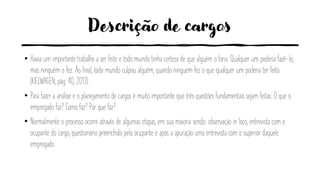 Descrição de cargos
• Havia um importante trabalho a ser feito e todo mundo tinha certeza de que alguém o faria. Qualquer um poderia fazê-lo,
mas ninguém o fez. Ao final, todo mundo culpou alguém, quando ninguém fez o que qualquer um poderia ter feito.
(KIELWAGEN, pág. 40, 2013)
• Para fazer a análise e o planejamento de cargos é muito importante que três questões fundamentais sejam feitas: O que o
empregado faz? Como faz? Por que faz?
• Normalmente o processo ocorre através de algumas etapas, em sua maioria sendo: observação in loco, entrevista com o
ocupante do cargo, questionário preenchido pelo ocupante e após a apuração uma entrevista com o superior daquele
empregado.
 