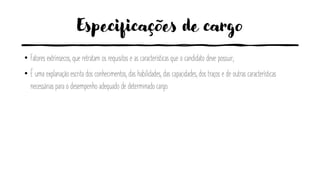 Especificações de cargo
• Fatores extrínsecos, que retratam os requisitos e as características que o candidato deve possuir;
• É uma explanação escrita dos conhecimentos, das habilidades, das capacidades, dos traços e de outras características
necessárias para o desempenho adequado de determinado cargo.
 