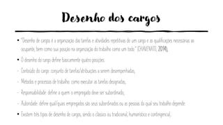 Desenho dos cargos
• “Desenho de cargos é a organização das tarefas e atividades repetitivas de um cargo e as qualificações necessárias ao
ocupante, bem como sua posição na organização do trabalho como um todo.” (CHIAVENATO, 2014);
• O desenho do cargo define basicamente quatro posições:
- Conteúdo do cargo: conjunto de tarefas/atribuições a serem desempenhadas;
- Métodos e processos de trabalho: como executar as tarefas designadas;
- Responsabilidade: define a quem o empregado deve ser subordinado;
- Autoridade: define qual/quais empregados são seus subordinados ou as pessoas da qual seu trabalho depende.
• Existem três tipos de desenho de cargos, sendo o clássico ou tradicional, humanístico e contingencial;
 