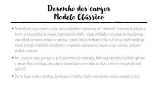 Desenho dos cargos
Modelo Clássico
• No desenho de cargos segundo a escola clássica, o trabalhador é apenas mais um “instrumento” no processo de produção, o
homem se torna apêndice da máquina; fragmentação do trabalho – divisão do trabalho e uma pessoa fica responsável por
uma subtarefa de maneira monótona e repetitiva – conceito linha de montagem; ênfase na eficiência, trabalho medido por
estudos de tempo e trabalhador mais eficiente é compensado; conservantismo, presume-se que o processo produtivo é
imutável e constante.
• Prós: redução de custos, pois exige-se qualificação mínima dos empregados; Padronização das tarefas, facilitando supervisão
e controle; Apoio á tecnologia, à época que foi desenvolvida era um modelo tecnológico a linha de montagem (Início do
século XX);
• Contras: Cargos simples e repetitivos; desmotivação no trabalho; trabalho individualizado e isolado; monopólio da chefia.
 