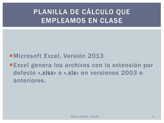Microsoft Excel, Versión 2013 
Excel genera los archivos con la extensión por defecto «.xlsx» o «.xls»en versiones 2003 o anteriores. 
Nieves Llorente – UNLaR 4 
PLANILLA DE CÁLCULO QUE EMPLEAMOS EN CLASE  