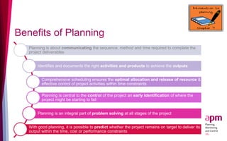 Benefits of Planning
Planning is about communicating the sequence, method and time required to complete the
project deliverables
Identifies and documents the right activities and products to achieve the outputs
Comprehensive scheduling ensures the optimal allocation and release of resource &
effective control of project activities within time constraints
Planning is central to the control of the project an early identification of where the
project might be starting to fail
Planning is an integral part of problem solving at all stages of the project
With good planning, it is possible to predict whether the project remains on target to deliver its
output within the time, cost or performance constraints
 