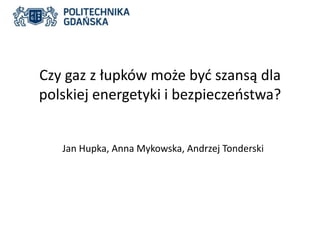 Czy gaz z łupków może być szansą dla 
polskiej energetyki i bezpieczeństwa? 
Jan Hupka, Anna Mykowska, Andrzej Tonderski 
 