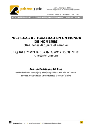 Juan A. Rodríguez del Pino.
                                                  “Políticas de igualdad en un mundo de hombres”


                                                    Recibido: 1/8/2011 – Aceptado: 14/11/2011

    nº 7 – Diciembre 2011 – Feminidades y Masculinidades || Sección Abierta




POLÍTICAS DE IGUALDAD EN UN MUNDO
            DE HOMBRES
                   ¿Una necesidad para el cambio?

     EQUALITY POLICIES IN A WORLD OF MEN
                                 A need for change?




                           Juan A. Rodríguez del Pino
       Departamento de Sociología y Antropología social, Facultad de Ciencias
               Sociales, Universitat de València (Estudi General), España




6                                                                                                  1
    prismasocial - Nº 7 | diciembre 2011 | revista de ciencias sociales
 