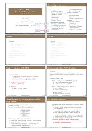 Cours JAVA :
Le polymorphisme en Java.
Version 3.01
Julien Sopena1
1julien.sopena@lip6.fr
Équipe REGAL - INRIA Rocquencourt
LIP6 - Université Pierre et Marie Curie
Licence professionnelle DANT - 2012/2013
J. Sopena (INRIA/UPMC) Le polymorphisme en Java. 1 / 118
Grandes lignes du cours
L’héritage
Principes de l’héritage
Syntaxe de l’héritage en Java
Héritage et visibilité
Héritage et construction
La redéﬁnition
La covariance
Interdire l’héritage
Polymorphisme et héritage
Principes du polymorphisme
Protocoles et polymorphisme
Les protocoles standards
Downcasting : la ﬁn du
polymorphisme.
Le polymorphisme impose
des limites à l’héritage
Classes et méthodes
abstraites
Principes des classes
abstraites
Exemple de classe abstraite
Interfaces
Préambule et déﬁnition
Déclaration et
implémentation
Polymorphisme d’interface
Classe ou interface ?
Composition d’interfaces
J. Sopena (INRIA/UPMC) Le polymorphisme en Java. 2 / 118
Outline
L’héritage
Principes de l’héritage
Syntaxe de l’héritage en Java
Héritage et visibilité
Héritage et construction
La redéﬁnition
La covariance
Interdire l’héritage
Polymorphisme et héritage
Classes et méthodes abstraites
Interfaces
J. Sopena (INRIA/UPMC) Le polymorphisme en Java. 3 / 118
Outline
L’héritage
Principes de l’héritage
Syntaxe de l’héritage en Java
Héritage et visibilité
Héritage et construction
La redéﬁnition
La covariance
Interdire l’héritage
Polymorphisme et héritage
Classes et méthodes abstraites
Interfaces
J. Sopena (INRIA/UPMC) Le polymorphisme en Java. 4 / 118
Rappel – principes de la POO
1. Encapsulation
Rapprochement des données (attributs) et traitements
(méthodes)
Protection de l’information (private et public)
2. Agrégation (et composition)
Classe A "A UN" Classe B
3. Utilisation
Classe A "UTILISE" Classe B
J. Sopena (INRIA/UPMC) Le polymorphisme en Java. 5 / 118
Un nouveau principe POO : Héritage
Déﬁnition
Le terme héritage désigne le principe selon lequel une classe peut
hériter des caractéristiques (attributs et méthodes) d’autres classes.
Soient deux classes A et B
Relation d’héritage : Classe B "EST UN" Classe A
A est la super-classe ou classe mère de B
B est la sous-classe ou classe ﬁlle de A
Exercice : Héritage, Agrégation ou Utilisation ?
Cercle et Ellipse ?
Salle de bains et Baignoire ?
Piano et Joueur de piano ?
Entier et Réel ?
Personne, Enseignant et Étudiant ?
J. Sopena (INRIA/UPMC) Le polymorphisme en Java. 6 / 118
Motivation pour un nouveau type de relation
entre classes
Une classe décrit les services (comportements et données) d’un
ensemble d’individus
Exemple : la classe Animal (animation graphique)
Animal
+getNom(): String
+manger(...): ...
+dormir(...): ...
+reproduire(...): ...
Problèmes pour implémenter cette spéciﬁcation :
Elle est trop générale (exemple : manger( ) est très diﬀérent
suivant les animaux)
Il manque les services spéciﬁques à certaines catégories
d’animaux (exemple : voler( ), nager( ), ...)
J. Sopena (INRIA/UPMC) Le polymorphisme en Java. 7 / 118
Les mauvaises solutions
1. Faire que la classe Animal puisse vraiment représenter tous les
animaux
accroître l’interface publique (tous les services possibles de
tous les animaux)
ajouter des attributs booléens pour les catégories (isOiseau,
isPoisson, ...) ou un attribut qui indique la catégorie
tester les attributs pour savoir si on peut répondre à un
message
Exemple : Animal unChat = new Animal ("chat",...); (avec un
attribut genreAnimal de type String dans la classe Animal)
code très complexe et non maintenable
2. Faire autant de classes qu’il existe d’espèces animales
beaucoup de services vont être très similaires entre les classes
beaucoup de factorisations perdues
J. Sopena (INRIA/UPMC) Le polymorphisme en Java. 8 / 118
A
...
B
...
A
...
B
...
 