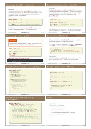 Upcasting : classe ﬁlle → classe mère
Déﬁnition
On appelle surclassement ou upcasting le fait d’enregistrer une
référence d’une instance d’une classe B héritant d’une classe A dans
une variable de type A. En java, cette opération est implicite et
constitue la base du polymorphisme.
public class A { . . . }
public class B extends A { . . . }
A a = new B() // C ’ e s t de l ’ upcasting ( s u r c l a s s e m e n t ) .
On dit que a1 est une référence surclassée (elle est du type A et
contient l’adresse d’une instance d’une sous-classe de A).
J. Sopena (INRIA/UPMC) Le polymorphisme en Java. 73 / 118
Downcasting : classe mère → classe ﬁlle
Déﬁnition
On appelle déclassement ou downcasting le fait de convertir une
référence « surclassée » pour « libérer » certaines fonctionnalités
cachées par le surclassement. En java, cette conversion n’est pas
implicite, elle doit être forcée par l’oppérateur de cast :
(<nomClasse>).
public class A { . . . }
public class B extends A { . . . }
A a = new B ( ) ; // surclassement , upcasting
B b = (B) a ; // downcasting
Pour que la conversion fonctionne, il faut qu’à l’exécution le type
réel de la référence à convertir soit B ou une des sous-classe de B !
J. Sopena (INRIA/UPMC) Le polymorphisme en Java. 74 / 118
Downcasting : mise en garde !
Attention
Le downcasting ne permet pas de convertir une instance d’une
classe donnée en une instance d’une sous-classe !
class A { A() {}}
class B extends A { B() {}}
A a = new A ( ) ;
B b = (B) a ;
Ça compile, mais ça plantera à l’exécution :
Exception in thread "main" java.lang.ClassCastException:
A cannot be cast to B
J. Sopena (INRIA/UPMC) Le polymorphisme en Java. 75 / 118
Downcasting : utilisation de instanceof
On peut utiliser le mot-clé instanceof pour savoir si une référence
d’une classe donnée ou d’une de ces sous-classes.
Si a est une référence de type B alors l’expression a instanceof A
renvoie true si B est une sous-classe de A et false sinon.
a = new B() ;
i f ( a instanceof A) {
System . out . p r i n t ( "a␣ r é f é r e n c e ␣un␣A, " ) ;
System . out . p r i n t l n ( "ou␣une␣ sous ␣ c l a s s e ␣de␣A. " ) ;
}
Remarque(s)
Attention, l’utilisation d’instanceof est souvent la marque d’un
défaut de conception et va à l’encontre du polymorphisme.
J. Sopena (INRIA/UPMC) Le polymorphisme en Java. 76 / 118
Exemple : classe rendant un service générique.
public class Garage {
V e h i c u l e [ ] tab ;
i n t nbVehicules ;
Garage ( i n t t a i l l e ) {
tab = new V e h i c u l e [ t a i l l e ] ;
nbVehicules = 0;
}
void e n t r e r V e h i c u l e ( V e h i c u l e v ) {
i f ( nbVehicules <tab . l e n g t h )
tab [ nbVehicules++] = v ;
}
V e h i c u l e s o r t i r V e h i c u l e () {
i f ( nbVehicules >0)
return tab[−−nbVehicules ] ;
else
return n u l l ;
}
}
J. Sopena (INRIA/UPMC) Le polymorphisme en Java. 77 / 118
Exemple : polymorphisme d’héritage
public class Vehicule {
. . .
}
public class Moto extends Vehicule {
. . .
}
public class Voiture extends Vehicule {
i n t temperature ;
. . .
void augmenterChauffage ( i n t deg ) {
temperature += deg ;
}
}
J. Sopena (INRIA/UPMC) Le polymorphisme en Java. 78 / 118
Exemple : le downcast c’est la ﬁn du
polymorphisme
public class Main {
public s t a t i c void main ( S t r i n g [ ] args ) {
I n d i v i d u moi = new I n d i v i d u ( . . . ) ;
Garage monGarage = new Garage (2) ;
// Le polymorphisme permet de g a r e r des
// v é h i c u l e s sans s ’ occuper de l e u r s types .
monGarage . e n t r e r V e h i c u l e (new Moto ( ) ) ;
monGarage . e n t r e r V e h i c u l e (new Voiture ( ) ) ;
. . .
Vehicule unVehicule = monGarage . s o r t i r V e h i c u l e ( ) ;
i f ( moi . a v o i r F r o i d ( ) ) {
// Si on ne partage pas l e garage , on s a i t
// qu ’ on v i e n t de s o r t i r une v o i t u r e
(( Voiture ) unVehicule ) . augmenterChauffage ( 1 0 ) ;
}
}
}
J. Sopena (INRIA/UPMC) Le polymorphisme en Java. 79 / 118
Outline
L’héritage
Polymorphisme et héritage
Principes du polymorphisme
Protocoles et polymorphisme
Les protocoles standards
Downcasting : la ﬁn du polymorphisme.
Le polymorphisme impose des limites à l’héritage
Classes et méthodes abstraites
Interfaces
J. Sopena (INRIA/UPMC) Le polymorphisme en Java. 80 / 118
 