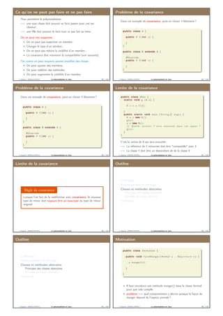 Ce qu’on ne peut pas faire et ne pas faire
Pour permettre le polymorphisme :
=⇒ une sous classe doit pouvoir se faire passer pour une sur
classeur ;
=⇒ une ﬁlle doit pouvoir le faire tout ce que fait sa mère ;
On ne peut rien supprimer :
On ne peut pas supprimer un membre ;
Changer le type d’un attribut ;
On ne peut pas réduire la visibilité d’un membre ;
La covariance doit maintenir la compatibilité (voir suivants).
Par contre on peut toujours ajouter/modiﬁer des choses :
On peut ajouter des membres ;
On peut redéﬁnir des méthodes ;
On peut augmenter la visibilité d’un membre.
J. Sopena (INRIA/UPMC) Le polymorphisme en Java. 81 / 118
Problème de la covariance
Dans cet exemple de covariance, peut-on choisir Y librement ?
public class A {
. . .
public X f ( i n t x ) {
. . .
}
}
public class B extends A {
. . .
@Override
public Y f ( i n t x ) {
. . .
}
}
J. Sopena (INRIA/UPMC) Le polymorphisme en Java. 82 / 118
Problème de la covariance
Dans cet exemple de covariance, peut-on choisir Y librement ?
public class A {
. . .
public X f ( i n t x ) {
. . .
}
}
public class B extends A {
. . .
@Override
public Y f ( i n t x ) {
. . .
}
}
J. Sopena (INRIA/UPMC) Le polymorphisme en Java. 83 / 118
Limite de la covariance
public class Main {
s t a t i c void g (A a ) {
. . .
X x = a . f ( 3 ) ;
. . .
}
public s t a t i c void main ( S t r i n g [ ] args ) {
A a = new A ( ) ;
g ( a ) ;
a = new B ( ) ;
// Quelle v e r s i o n f s e r a executée dans cet appel ?
g ( a ) ;
}
}
C’est la verion de B qui sera executée :
=⇒ La référence de Y retournée doit être "compatible" avec X
=⇒ La classe Y doit être un descendant de de la classe X
J. Sopena (INRIA/UPMC) Le polymorphisme en Java. 84 / 118
Limite de la covariance
Règle de covariance
Lorsque l’on fait de la redéﬁnition avec covariance, le nouveau
type de retour doit toujours être un sous-type du type de retour
original.
J. Sopena (INRIA/UPMC) Le polymorphisme en Java. 85 / 118
Outline
L’héritage
Polymorphisme et héritage
Classes et méthodes abstraites
Principes des classes abstraites
Exemple de classe abstraite
Interfaces
J. Sopena (INRIA/UPMC) Le polymorphisme en Java. 86 / 118
Outline
L’héritage
Polymorphisme et héritage
Classes et méthodes abstraites
Principes des classes abstraites
Exemple de classe abstraite
Interfaces
J. Sopena (INRIA/UPMC) Le polymorphisme en Java. 87 / 118
Motivation
public class Animation {
. . .
public void faireManger ( Animal a , N o u r r i t u r e n ) {
. . .
a . manger ( n ) ;
. . .
}
. . .
}
Il faut introduire une méthode manger() dans la classe Animal
pour que cela compile
problème =⇒ quel comportement y décrire puisque la façon de
manger dépend de l’espèce animale ?
J. Sopena (INRIA/UPMC) Le polymorphisme en Java. 88 / 118
 