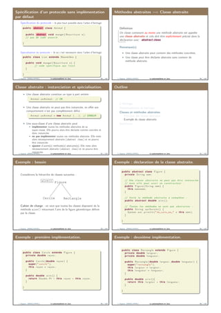 Spéciﬁcation d’un protocole sans implémentation
par défaut
Spéciﬁcation du protocole – le plus haut possible dans l’arbre d’héritage
public abstract class Animal {
. . .
public abstract void manger ( N o u r r i t u r e n ) ;
// pas de code a s s o c i é
. . .
}
Spécialisation du protocole – là où c’est nécessaire dans l’arbre d’héritage
public class Lion extends Mammifère {
. . .
public void manger ( N o u r r i t u r e n ) {
. . . // code s p é c i f i q u e aux l i o n s
}
. . .
}
J. Sopena (INRIA/UPMC) Le polymorphisme en Java. 89 / 118
Méthodes abstraites =⇒ Classe abstraite
Déﬁnition
Un classe contenant au moins une méthode abstraite est appelée
une classe abstraite et cela doit être explicitement précisé dans la
déclaration avec : abstract class
Remarque(s)
Une classe abstraite peut contenir des méthodes concrètes.
Une classe peut être déclarée abstraite sans contenir de
méthode abstraite.
J. Sopena (INRIA/UPMC) Le polymorphisme en Java. 90 / 118
Classe abstraite : instanciation et spécialisation.
Une classe abstraite constitue un type à part entière :
Animal unAnimal ; // OK
Une classe abstraite ne peut pas être instanciée, en eﬀet son
comportement n’est pas complètement déﬁni :
Animal unAnimal = new Animal ( . . . ) ; // ERREUR
Une sous-classe d’une classe abstraite peut
implémenter toutes les méthodes abstraites de sa
super-classe. Elle pourra alors être déclarée comme concrète et
donc instanciée.
ne pas implémenter toutes ces méthodes abstraite. Elle reste
alors nécessairement abstraite (abstract class ) et ne pourra
être instanciée.
ajouter d’autre(s) méthode(s) abstraite(s). Elle reste alors
nécessairement abstraite (abstract class ) et ne pourra être
instanciée.J. Sopena (INRIA/UPMC) Le polymorphisme en Java. 91 / 118
Outline
L’héritage
Polymorphisme et héritage
Classes et méthodes abstraites
Principes des classes abstraites
Exemple de classe abstraite
Interfaces
J. Sopena (INRIA/UPMC) Le polymorphisme en Java. 92 / 118
Exemple : besoin
Considérons la hiérarchie de classes suivantes :
Figureaire()
Cercle Rectangle
Cahier de charge : on veut que toutes les classes disposent de la
méthode aire() retournant l’aire de la ﬁgure géométrique déﬁnie
par la classe.
J. Sopena (INRIA/UPMC) Le polymorphisme en Java. 93 / 118
Exemple : déclaration de la classe abstraite.
public abstract class Figure {
private S t r i n g nom ;
// Une c l a s s e a b s t r a i t e ne peut pas ê t r e i n s t a n c i é e ,
// mais e l l e peut a v o i r un c o n s t r u c t e u r :
public Figure ( S t r i n g nom) {
this . nom=nom ;
}
// Voilà l a méthode a b s t r a i t e à compléter :
public abstract double a i r e ( ) ;
// Toutes l e s méthodes ne sont pas a b s t r a i t e s :
public S t r i n g q u i S u i s J e () {
System . out . p r i n t l n ( "Je␣ s u i s ␣un␣" + this . nom ) ;
}
}
J. Sopena (INRIA/UPMC) Le polymorphisme en Java. 94 / 118
Exemple : première implémentation.
public class C e r c l e extends Figure {
private double rayon ;
public C e r c l e ( double rayon ) {
super ( " c e r c l e " ) ;
this . rayon = rayon ;
}
public double a i r e () {
return Double . PI ∗ this . rayon ∗ this . rayon ;
}
}
J. Sopena (INRIA/UPMC) Le polymorphisme en Java. 95 / 118
Exemple : deuxième implémentation.
public class Rectangle extends Figure {
private double l a r g e u r ;
private double longueur ;
public Rectangle ( double l a r g e u r , double longueur ) {
super ( " r e c t a n g l e " ) ;
this . l a r g e u r = l a r g e u r ;
this . longueur = longueur ;
}
public double a i r e (){
return this . l a r g e u r ∗ this . longueur ;
}
}
J. Sopena (INRIA/UPMC) Le polymorphisme en Java. 96 / 118
 