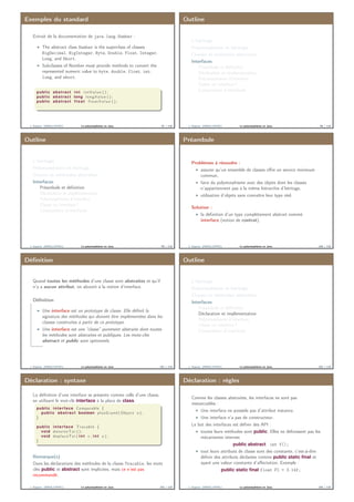 Exemples du standard
Extrait de la documentation de java.lang.Number :
The abstract class Number is the superclass of classes
BigDecimal, BigInteger, Byte, Double, Float, Integer,
Long, and Short.
Subclasses of Number must provide methods to convert the
represented numeric value to byte, double, float, int,
long, and short.
public abstract i n t i n t V a l u e ( ) ;
public abstract long longValue ( ) ;
public abstract f l o a t f l o a t V a l u e ( ) ;
. . .
J. Sopena (INRIA/UPMC) Le polymorphisme en Java. 97 / 118
Outline
L’héritage
Polymorphisme et héritage
Classes et méthodes abstraites
Interfaces
Préambule et déﬁnition
Déclaration et implémentation
Polymorphisme d’interface
Classe ou interface ?
Composition d’interfaces
J. Sopena (INRIA/UPMC) Le polymorphisme en Java. 98 / 118
Outline
L’héritage
Polymorphisme et héritage
Classes et méthodes abstraites
Interfaces
Préambule et déﬁnition
Déclaration et implémentation
Polymorphisme d’interface
Classe ou interface ?
Composition d’interfaces
J. Sopena (INRIA/UPMC) Le polymorphisme en Java. 99 / 118
Préambule
Problèmes à résoudre :
assurer qu’un ensemble de classes oﬀre un service minimum
commun.
faire du polymorphisme avec des objets dont les classes
n’appartiennent pas à la même hiérarchie d’héritage.
utilisation d’objets sans connaître leur type réel.
Solution :
la déﬁnition d’un type complètement abstrait nommé
interface (notion de contrat).
J. Sopena (INRIA/UPMC) Le polymorphisme en Java. 100 / 118
Déﬁnition
Quand toutes les méthodes d’une classe sont abstraites et qu’il
n’y a aucun attribut, on aboutit à la notion d’interface.
Déﬁnition
Une interface est un prototype de classe. Elle déﬁnit la
signature des méthodes qui doivent être implémentées dans les
classes construites à partir de ce prototype.
Une interface est une “classe” purement abstraite dont toutes
les méthodes sont abstraites et publiques. Les mots-clés
abstract et public sont optionnels.
J. Sopena (INRIA/UPMC) Le polymorphisme en Java. 101 / 118
Outline
L’héritage
Polymorphisme et héritage
Classes et méthodes abstraites
Interfaces
Préambule et déﬁnition
Déclaration et implémentation
Polymorphisme d’interface
Classe ou interface ?
Composition d’interfaces
J. Sopena (INRIA/UPMC) Le polymorphisme en Java. 102 / 118
Déclaration : syntaxe
La déﬁnition d’une interface se présente comme celle d’une classe,
en utilisant le mot-clé interface à la place de class.
public interface Comparable {
public abstract boolean plusGrand ( Object o ) ;
}
public interface Tracable {
void d e s s i n e T o i ( ) ;
void deplaceToi ( i n t x , i n t y ) ;
}
Remarque(s)
Dans les déclarations des méthodes de la classe Tracable, les mots
clés public et abstract sont implicites, mais ce n’est pas
recommandé.
J. Sopena (INRIA/UPMC) Le polymorphisme en Java. 103 / 118
Déclaration : règles
Comme les classes abstraites, les interfaces ne sont pas
instanciables :
Une interface ne possède pas d’attribut instance.
Une interface n’a pas de constructeur.
Le but des interfaces est déﬁnir des API :
toutes leurs méthodes sont public. Elles ne déﬁnissent pas les
mécanismes internes
public abstract int f();
tout leurs attributs de classe sont des constante, c’est-à-dire
déﬁnir des attributs déclarées comme public static ﬁnal et
ayant une valeur constante d’aﬀectation. Exemple :
public static ﬁnal float PI = 3.14f;
J. Sopena (INRIA/UPMC) Le polymorphisme en Java. 104 / 118
 