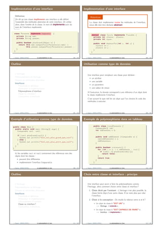 Implémentation d’une interface
Déﬁnition
On dit qu’une classe implémente une interface si elle déﬁnit
l’ensemble des méthodes abstraites de cette interface. On utilise
alors, dans l’entête de la classe, le mot-clé implements suivi du
nom de l’interface implémetée.
class Personne implements Comparable {
private S t r i n g nom ;
private S t r i n g prenom ;
. . .
public boolean plusGrand ( Object o ) {
return this . nom . compareTo ( ( ( Personne ) o ) . nom) | |
this . prenom . compareTo ( ( ( Personne ) o ) . prenom ) ;
}
}
J. Sopena (INRIA/UPMC) Le polymorphisme en Java. 105 / 118
Implémentation d’une interface
Attention
La classe doit implémenter toutes les méthodes de l’interface,
sinon elle doit être déclarée abstract.
abstract class C e r c l e implements Tracable {
private i n t xCentre , yCentre ;
private i n t rayon ;
. . .
public void deplaceToi ( i n t x , i n t y ) {
xCentre += x ;
yCentre += y ;
}
}
J. Sopena (INRIA/UPMC) Le polymorphisme en Java. 106 / 118
Outline
L’héritage
Polymorphisme et héritage
Classes et méthodes abstraites
Interfaces
Préambule et déﬁnition
Déclaration et implémentation
Polymorphisme d’interface
Classe ou interface ?
Composition d’interfaces
J. Sopena (INRIA/UPMC) Le polymorphisme en Java. 107 / 118
Utilisation comme type de données
Une interface peut remplacer une classe pour déclarer :
un attribut
une variable
un paramètre
une valeur de retour
A l’exécution, la donnée correspond à une référence d’un objet dont
la classe implémente l’interface.
C’est suivant le type réel de cet objet que l’on choisira le code des
méthodes à exécuter.
J. Sopena (INRIA/UPMC) Le polymorphisme en Java. 108 / 118
Exemple d’utilisation comme type de données.
public class Main {
public s t a t i c void main ( S t r i n g [ ] args ) {
Comparable var1 , var2 ;
. . .
i f ( var1 . plusGrand ( var2 )) {
System . out . p r i n t l n ( "Var1␣ e s t ␣ p l u s ␣ grand ␣que␣ var2 " ) ;
} else {
System . out . p r i n t l n ( "Var1␣ e s t ␣ p l u s ␣ p e t i t ␣que␣ var2 " ) ;
}
}
}
Ici les variables var1 et var2 contiennent des références vers des
objets dont les classes :
peuvent être diﬀérentes
implémentent l’interface Comparable
J. Sopena (INRIA/UPMC) Le polymorphisme en Java. 109 / 118
Exemple de polymorphisme dans un tableau
public class ListeElemen ts {
Comparable [ ] tab ;
i n t nbElements = 0;
. . .
public void addElement ( Comparable e ) {
tab [ nbElements ] = e ;
nbElements++ ;
}
public boolean c r o i s s a n t () {
for ( i n t i = 1; i < nbElements ; i++) {
i f ( tab [ i −1]. plusGrand ( tab [ i ] ) )
return false ;
}
return true ;
}
}
J. Sopena (INRIA/UPMC) Le polymorphisme en Java. 110 / 118
Outline
L’héritage
Polymorphisme et héritage
Classes et méthodes abstraites
Interfaces
Préambule et déﬁnition
Déclaration et implémentation
Polymorphisme d’interface
Classe ou interface ?
Composition d’interfaces
J. Sopena (INRIA/UPMC) Le polymorphisme en Java. 111 / 118
Choix entre classe et interface : principe
Une interface peut servir à faire du polymorphisme comme
l’héritage, alors comment choisir entre classe et interface ?
1. Choix dicté par l’existant : L’héritage n’est plus possible, la
classe hérite déjà d’une autre classe. Il ne reste plus que celui
l’interface.
2. Choix à la conception : On étudie la relation entre A et B ?
Un objet de classe B "EST UN" A
=⇒ Héritage : B extends A.
Un objet de classe B "EST CAPABLE DE FAIRE" A
=⇒ Interface : B implements A.
J. Sopena (INRIA/UPMC) Le polymorphisme en Java. 112 / 118
 