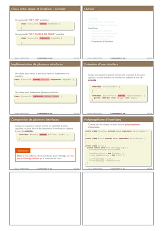 Choix entre classe et interface : exemple
Une grenouille "EST UN" amphibien :
class G r e n o u i l l e extends Amphibien {
. . .
}
Une grenouille "EST CAPBLE DE FAIRE" amphibie :
class G r e n o u i l l e implements Amphibie {
. . .
}
J. Sopena (INRIA/UPMC) Le polymorphisme en Java. 113 / 118
Outline
L’héritage
Polymorphisme et héritage
Classes et méthodes abstraites
Interfaces
Préambule et déﬁnition
Déclaration et implémentation
Polymorphisme d’interface
Classe ou interface ?
Composition d’interfaces
J. Sopena (INRIA/UPMC) Le polymorphisme en Java. 114 / 118
Implémentation de plusieurs interfaces
Une classe peut hériter d’une autre classe et implémenter une
interface :
class G r e n o u i l l e extends Batracien implements Amphibie {
. . .
}
Une classe peut implémenter plusieurs interfaces :
class G r e n o u i l l e implements SurTerre, SurEau {
. . .
}
J. Sopena (INRIA/UPMC) Le polymorphisme en Java. 115 / 118
Extension d’une interface
Lorsqu’une capacité s’exprime comme une extension d’une autre
capacité, on peut étendre une interface en utilisant le mot clé
extends :
interface SavoirConduire {
. . .
}
interface S a v o i r P i l o t e r extends SavoirConduire {
public abstract void deraper ( i n t degre ) ;
}
J. Sopena (INRIA/UPMC) Le polymorphisme en Java. 116 / 118
Composition de plusieurs interfaces
Lorsqu’une capacité s’exprime comme un ensemble d’autres
capacités, on peut faire de la composition d’interfaces en utilisant
le mot clé extends :
interface Amphibie extends SurTerre , SurEau {
. . .
}
Attention
Même si l’on utilise le même mot clé que pour l’héritage, ce n’est
pas de l’héritage multiple qui n’existe pas en Java.
J. Sopena (INRIA/UPMC) Le polymorphisme en Java. 117 / 118
Polymorphisme d’interfaces
Comme pour les classes, on peut faire du polymorphisme
d’interfaces.
public class Chauffeur extends Homme implements Sa vo irConduire {
. . .
}
public class P i l o t e extends Homme implements S a v o i r P i l o t e r {
. . .
}
public class Course {
public s t a t i c void main ( S t r i n g [ ] args ) {
Sa vo irCo nd ui re [ 1 0 ] p a r t i c i p a n t s ;
Chauffeur j u l i e n = new Chauffeur () ;
P i l o t e s e b a s t i e n L o e b = new P i l o t e () ;
p a r t i c i p a n t s [ 0 ] = j u l i e n ;
p a r t i c i p a n t s [ 1 ] = s e b a s t i e n L o e b ;
}
}
J. Sopena (INRIA/UPMC) Le polymorphisme en Java. 118 / 118
 